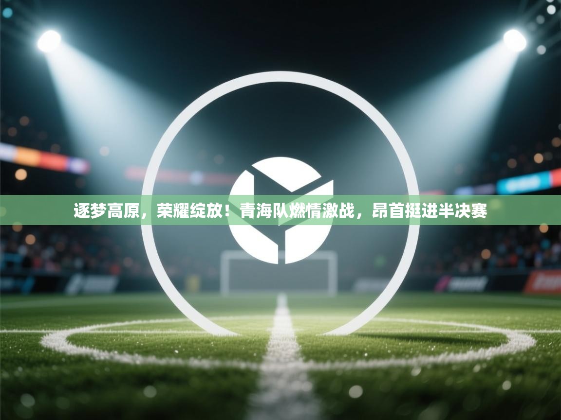 逐梦高原，荣耀绽放！青海队燃情激战，昂首挺进半决赛  第2张
