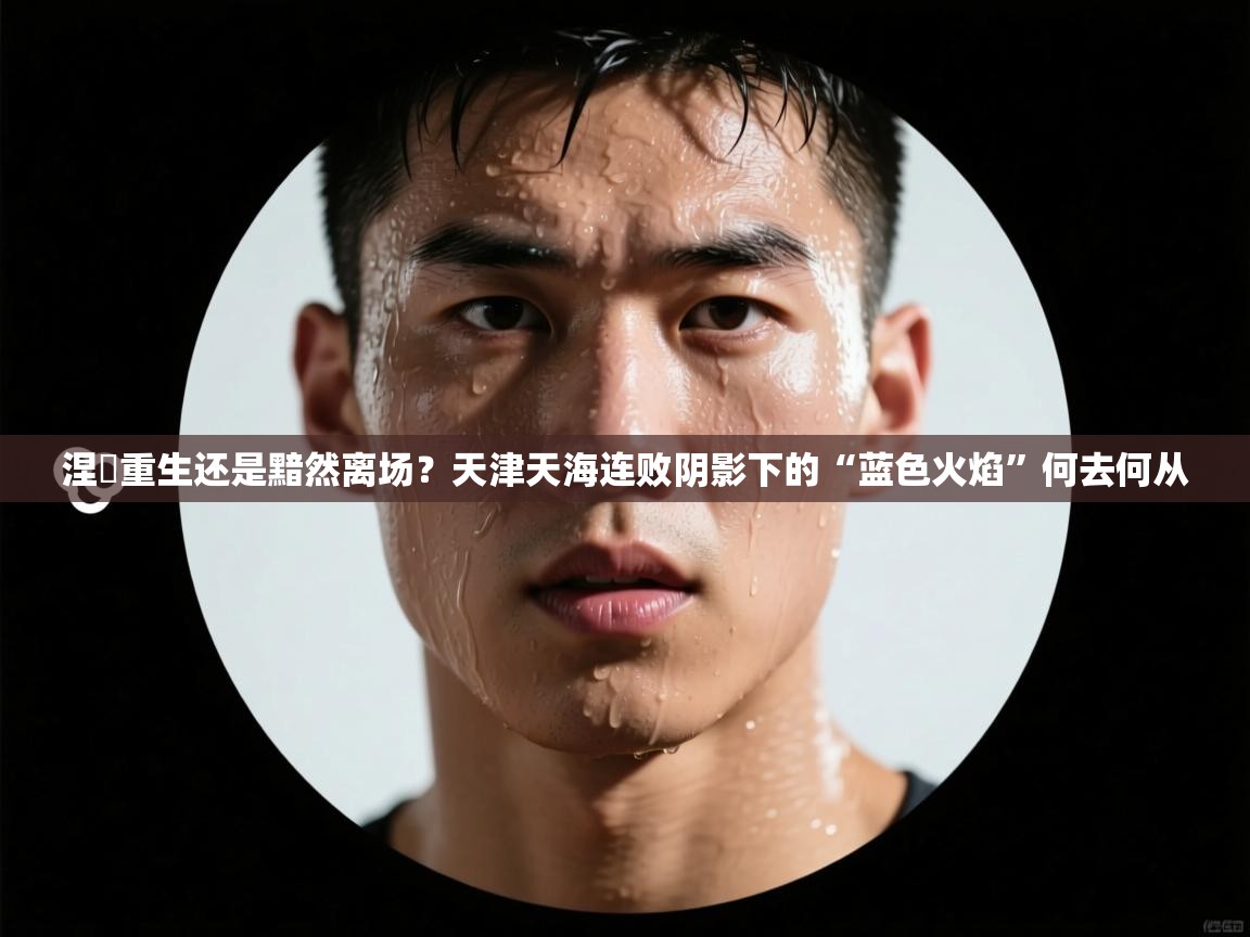 涅槃重生还是黯然离场？天津天海连败阴影下的“蓝色火焰”何去何从  第2张
